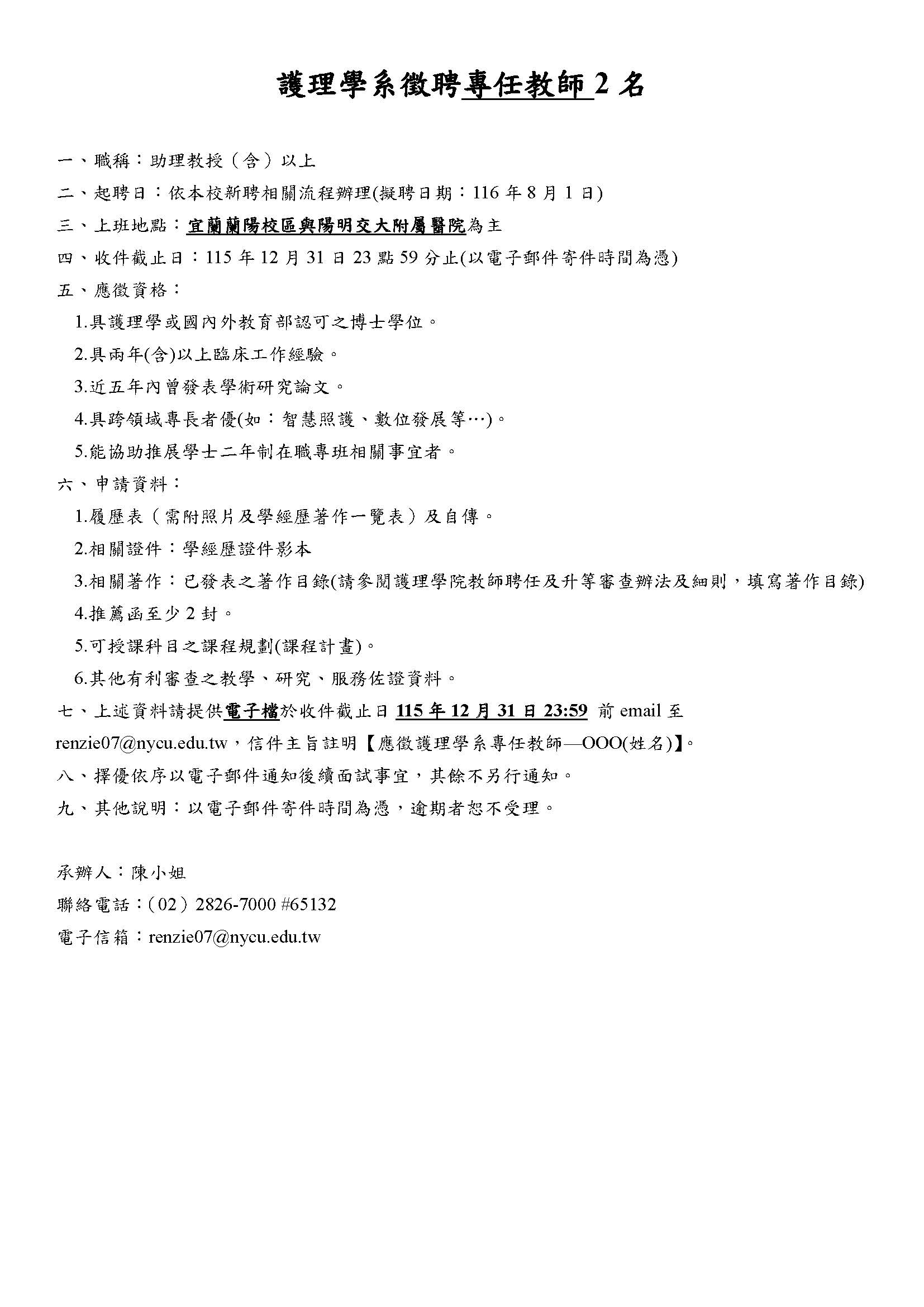 護理學系徵聘專任教師2名 一、職稱：助理教授（含）以上 二、起聘日：依本校新聘相關流程辦理(擬聘日期：116年8月1日) 三、上班地點：宜蘭蘭陽校區與陽明交大附屬醫院為主 四、收件截止日：115年12月31日23點59分止(以電子郵件寄件時間為憑) 五、應徵資格： 1.具護理學或國內外教育部認可之博士學位。 2.具兩年(含)以上臨床工作經驗。 3.近五年內曾發表學術研究論文。 4.具跨領域專長者優(如：智慧照護、數位發展等&hellip;)。 5.能協助推展學士二年制在職專班相關事宜者。 六、申請資料： 1.履歷表（需附照片及學經歷著作一覽表）及自傳。 2.相關證件：學經歷證件影本 3.相關著作：已發表之著作目錄(請參閱護理學院教師聘任及升等審查辦法及細則，填寫著作目錄) 4.推薦函至少2封。 5.可授課科目之課程規劃(課程計畫)。 6.其他有利審查之教學、研究、服務佐證資料。 七、上述資料請提供電子檔於收件截止日115年12月31日23:59 前email至renzie07@nycu.edu.tw，信件主旨註明【應徵護理學系專任教師&mdash;OOO(姓名)】。 八、擇優依序以電子郵件通知後續面試事宜，其餘不另行通知。 九、其他說明：以電子郵件寄件時間為憑，逾期者恕不受理。 承辦人：陳小姐 聯絡電話：（02）2826-7000 #65132 電子信箱：renzie07@nycu.edu.tw 