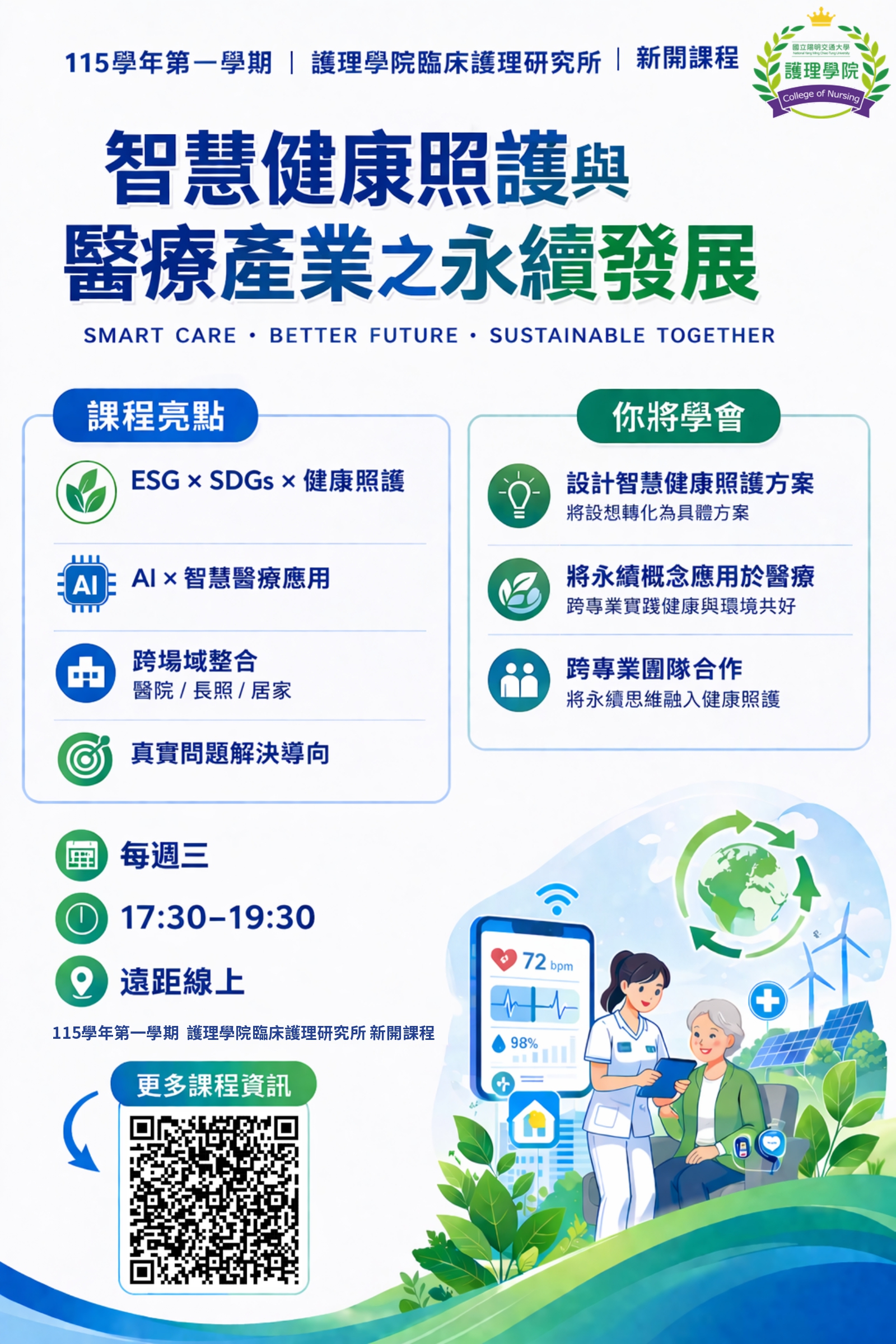 課程特色：此課程於115學年度新開課程 ，以永續概念為主軸,搭配SDGs與智慧健康照護為核心，透過跨領域師資授課、案例導向學習與跨專業小組討論，引導學生從不同健康照護場域（校園、醫院、長照機構、居家）、不同人類發展階段、以及急、慢性疾病的健康照護永續議題；提供可能的智慧照護解決方法，以維持健康照護之永續。