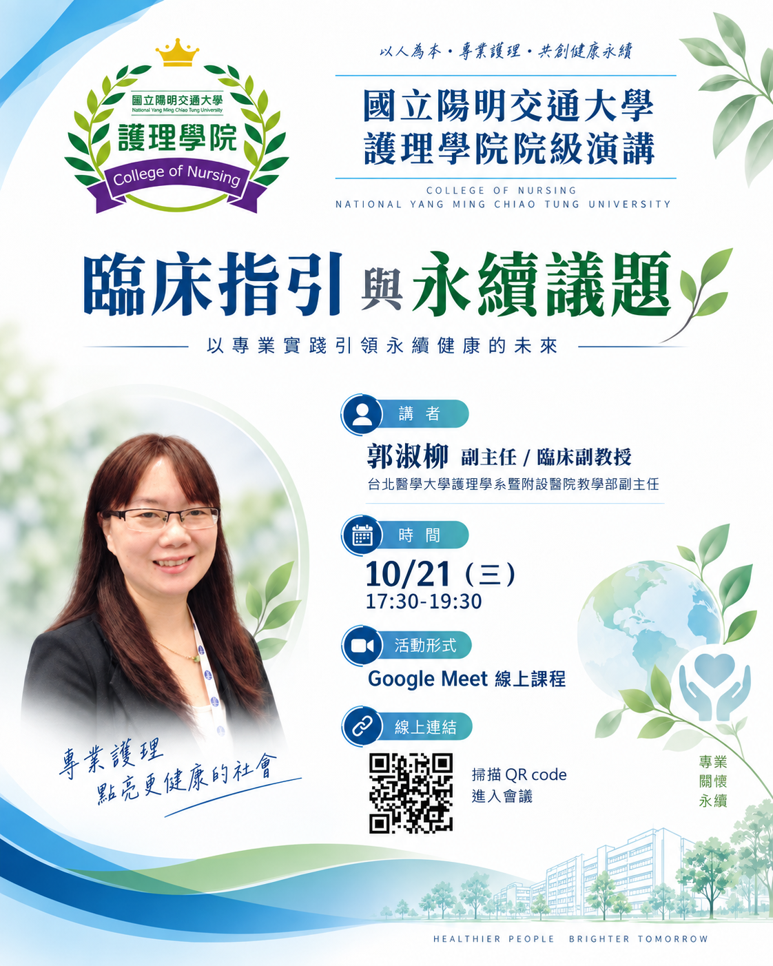 院級演講：臨床指引與永續議題 永續，不只是環境議題，更與我們每天的專業實踐息息相關！  臨床指引如何與永續健康接軌？ 護理專業又能如何透過實務，為更健康、更永續的未來帶來改變？  邀請老師與同學一起來聽聽臨床第一線的專業觀點！  👩&zwj;🏫 講者：郭淑柳 副主任／臨床副教授 台北醫學大學護理學系暨附設醫院教學部副主任  📅 時間：10/21（三）17:30&ndash;19:30 💻 活動形式：Google Meet 線上課程
